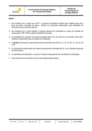 Fornecimento de Energia Elétrica
em Tensão Secundária
Padrão de
Fornecimento de
Energia Elétrica
Ed. N.º: 01 Rev.: 1 Data: Dez / 2011 Aldair Reis Vanderlei Robadey Página: 54/156
Notas:
1. Na conexão com a rede nua de BT, o condutor concêntrico deverá ficar voltado para cima,
para se evitar a entrada de água . Utilizar os conectores adequados, para aplicação de
conectores para ramal de serviço.
2. Na conexão com a rede isolada o condutor deverá ser conectado na caixa de conexão de
consumidor ( PM 1748) e utilizar identificador de fase.
3. A quantidade de condutor do ramal de ligação (item 5) e do ramal do consumidor (item 28) é
variável e dependente das condições de instalação.
4. A Ampla será sempre responsável pelo fornecimento dos itens 5, 6, 12, 19, 20, 21, 22, 23, 24
e 26.
5. O consumidor poderá optar por haste de aterramento cobreada de 3m, com respectivo grampo
de aterramento.
6. A quantidade de eletroduto e curvas é variável e dependente das condições de instalação.
7. Usar poste de aço somente em área sem agressividade salina.
 