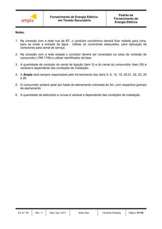 Fornecimento de Energia Elétrica
em Tensão Secundária
Padrão de
Fornecimento de
Energia Elétrica
Ed. N.º: 01 Rev.: 1 Data: Dez / 2011 Aldair Reis Vanderlei Robadey Página: 57/156
Notas:
1. Na conexão com a rede nua de BT, o condutor concêntrico deverá ficar voltado para cima,
para se evitar a entrada de água . Utilizar os conectores adequados, para aplicação de
conectores para ramal de serviço.
2. Na conexão com a rede isolada o condutor deverá ser conectado na caixa de conexão de
consumidor ( PM 1748) e utilizar identificador de fase.
3. A quantidade de condutor do ramal de ligação (item 5) e do ramal do consumidor (item 28) é
variável e dependente das condições de instalação.
4. A Ampla será sempre responsável pelo fornecimento dos itens 5, 6, 12, 19, 20,21, 22, 23, 24
e 26.
5. O consumidor poderá optar por haste de aterramento cobreada de 3m, com respectivo grampo
de aterramento.
6. A quantidade de eletroduto e curvas é variável e dependente das condições de instalação.
.
 