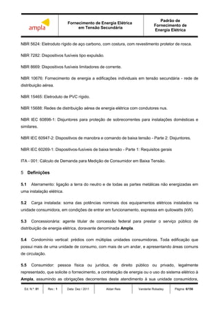 Fornecimento de Energia Elétrica
em Tensão Secundária
Padrão de
Fornecimento de
Energia Elétrica
Ed. N.º: 01 Rev.: 1 Data: Dez / 2011 Aldair Reis Vanderlei Robadey Página: 6/156
NBR 5624: Eletroduto rígido de aço carbono, com costura, com revestimento protetor de rosca.
NBR 7282: Dispositivos fusíveis tipo expulsão.
NBR 8669: Dispositivos fusíveis limitadores de corrente.
NBR 10676: Fornecimento de energia a edificações individuais em tensão secundária - rede de
distribuição aérea.
NBR 15465: Eletroduto de PVC rígido.
NBR 15688: Redes de distribuição aérea de energia elétrica com condutores nus.
NBR IEC 60898-1: Disjuntores para proteção de sobrecorrentes para instalações domésticas e
similares.
NBR IEC 60947-2: Dispositivos de manobra e comando de baixa tensão - Parte 2: Disjuntores.
NBR IEC 60269-1: Dispositivos-fusíveis de baixa tensão - Parte 1: Requisitos gerais
ITA - 001: Cálculo de Demanda para Medição de Consumidor em Baixa Tensão.
5 Definições
5.1 Aterramento: ligação a terra do neutro e de todas as partes metálicas não energizadas em
uma instalação elétrica.
5.2 Carga instalada: soma das potências nominais dos equipamentos elétricos instalados na
unidade consumidora, em condições de entrar em funcionamento, expressa em quilowatts (kW).
5.3 Concessionária: agente titular de concessão federal para prestar o serviço público de
distribuição de energia elétrica, doravante denominada Ampla.
5.4 Condomínio vertical: prédios com múltiplas unidades consumidoras. Toda edificação que
possui mais de uma unidade de consumo, com mais de um andar, e apresentando áreas comuns
de circulação.
5.5 Consumidor: pessoa física ou jurídica, de direito público ou privado, legalmente
representado, que solicite o fornecimento, a contratação de energia ou o uso do sistema elétrico à
Ampla, assumindo as obrigações decorrentes deste atendimento à sua unidade consumidora,
 