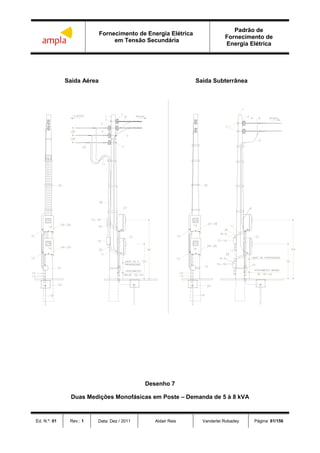 Fornecimento de Energia Elétrica
em Tensão Secundária
Padrão de
Fornecimento de
Energia Elétrica
Ed. N.º: 01 Rev.: 1 Data: Dez / 2011 Aldair Reis Vanderlei Robadey Página: 61/156
Saída Aérea Saída Subterrânea
Desenho 7
Duas Medições Monofásicas em Poste – Demanda de 5 à 8 kVA
 