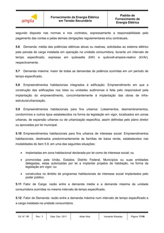 Fornecimento de Energia Elétrica
em Tensão Secundária
Padrão de
Fornecimento de
Energia Elétrica
Ed. N.º: 01 Rev.: 1 Data: Dez / 2011 Aldair Reis Vanderlei Robadey Página: 7/156
segundo disposto nas normas e nos contratos, expressamente a responsabilidade pelo
pagamento das contas e pelas demais obrigações regulamentares e/ou contratuais.
5.6 Demanda: média das potências elétricas ativas ou reativas, solicitadas ao sistema elétrico
pela parcela de carga instalada em operação na unidade consumidora, durante um intervalo de
tempo especificado, expressa em quilowatts (kW) e quilovolt-ampere-reativo (kVAr),
respectivamente.
5.7 Demanda máxima: maior de todas as demandas de potência ocorridas em um período de
tempo especificado.
5.8 Empreendimentos habitacionais integrados à edificação: Empreendimento em que a
construção das edificações nos lotes ou unidades autônomas é feita pelo responsável pela
implantação do empreendimento, concomitantemente à implantação das obras de infra-
estrutura/urbanização.
5.9 Empreendimentos habitacionais para fins urbanos: Loteamentos, desmembramentos,
condomínios e outros tipos estabelecidos na forma da legislação em vigor, localizados em zonas
urbanas, de expansão urbanas ou de urbanização especifica, assim definidas pelo plano diretor
ou aprovadas por lei municipal.
5.10 Empreendimentos habitacionais para fins urbanos de interesse social: Empreendimentos
habitacionais, destinados predominantemente às famílias de baixa renda, estabelecidos nas
modalidades do item 5.9, em uma das seguintes situações:
 implantadas em zona habitacional declarada por lei como de interesse social; ou
 promovidas pela União, Estados. Distrito Federal, Municípios ou suas entidades
delegadas, estas autorizadas por lei a implantar projetos de habitação, na forma da
legislação em vigor; ou
 construídos no âmbito de programas habitacionais de interesse social implantados pelo
poder público.
5.11 Fator de Carga: razão entre a demanda média e a demanda máxima da unidade
consumidora ocorridas no mesmo intervalo de tempo especificado.
5.12 Fator de Demanda: razão entre a demanda máxima num intervalo de tempo especificado e
a carga instalada na unidade consumidora.
 