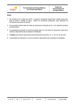 Fornecimento de Energia Elétrica
em Tensão Secundária
Padrão de
Fornecimento de
Energia Elétrica
Ed. N.º: 01 Rev.: 1 Data: Dez / 2011 Aldair Reis Vanderlei Robadey Página: 72/156
Notas:
1. Na conexão com a rede nua de BT, o condutor concêntrico deverá ficar voltado para cima,
para se evitar a entrada de água . Utilizar os conectores adequados, para aplicação de
conectores para ramal de serviço.
2. O consumidor poderá optar por haste de aterramento cobreada de 3m, com respectivo grampo
de aterramento.
3. A quantidade de condutor do ramal de ligação (item 5) e do ramal do consumidor (item 28) é
variável e dependente das condições de instalação.
4. A Ampla será sempre responsável pelo fornecimento dos itens 5, 6, 17, 22, 23, 24, 26 e 29.
5. A quantidade de eletroduto e curvas é variável e dependente das condições de instalação.
 