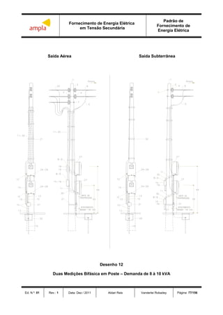 Fornecimento de Energia Elétrica
em Tensão Secundária
Padrão de
Fornecimento de
Energia Elétrica
Ed. N.º: 01 Rev.: 1 Data: Dez / 2011 Aldair Reis Vanderlei Robadey Página: 77/156
Saída Aérea Saída Subterrânea
Desenho 12
Duas Medições Bifásica em Poste – Demanda de 8 à 10 kVA
 