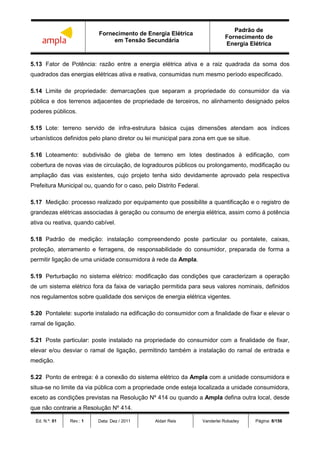 Fornecimento de Energia Elétrica
em Tensão Secundária
Padrão de
Fornecimento de
Energia Elétrica
Ed. N.º: 01 Rev.: 1 Data: Dez / 2011 Aldair Reis Vanderlei Robadey Página: 8/156
5.13 Fator de Potência: razão entre a energia elétrica ativa e a raiz quadrada da soma dos
quadrados das energias elétricas ativa e reativa, consumidas num mesmo período especificado.
5.14 Limite de propriedade: demarcações que separam a propriedade do consumidor da via
pública e dos terrenos adjacentes de propriedade de terceiros, no alinhamento designado pelos
poderes públicos.
5.15 Lote: terreno servido de infra-estrutura básica cujas dimensões atendam aos índices
urbanísticos definidos pelo plano diretor ou lei municipal para zona em que se situe.
5.16 Loteamento: subdivisão de gleba de terreno em lotes destinados à edificação, com
cobertura de novas vias de circulação, de logradouros públicos ou prolongamento, modificação ou
ampliação das vias existentes, cujo projeto tenha sido devidamente aprovado pela respectiva
Prefeitura Municipal ou, quando for o caso, pelo Distrito Federal.
5.17 Medição: processo realizado por equipamento que possibilite a quantificação e o registro de
grandezas elétricas associadas à geração ou consumo de energia elétrica, assim como á potência
ativa ou reativa, quando cabível.
5.18 Padrão de medição: instalação compreendendo poste particular ou pontalete, caixas,
proteção, aterramento e ferragens, de responsabilidade do consumidor, preparada de forma a
permitir ligação de uma unidade consumidora à rede da Ampla.
5.19 Perturbação no sistema elétrico: modificação das condições que caracterizam a operação
de um sistema elétrico fora da faixa de variação permitida para seus valores nominais, definidos
nos regulamentos sobre qualidade dos serviços de energia elétrica vigentes.
5.20 Pontalete: suporte instalado na edificação do consumidor com a finalidade de fixar e elevar o
ramal de ligação.
5.21 Poste particular: poste instalado na propriedade do consumidor com a finalidade de fixar,
elevar e/ou desviar o ramal de ligação, permitindo também a instalação do ramal de entrada e
medição.
5.22 Ponto de entrega: é a conexão do sistema elétrico da Ampla com a unidade consumidora e
situa-se no limite da via pública com a propriedade onde esteja localizada a unidade consumidora,
exceto as condições previstas na Resolução Nº 414 ou quando a Ampla defina outra local, desde
que não contrarie a Resolução Nº 414.
 