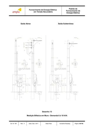 Fornecimento de Energia Elétrica
em Tensão Secundária
Padrão de
Fornecimento de
Energia Elétrica
Ed. N.º: 01 Rev.: 1 Data: Dez / 2011 Aldair Reis Vanderlei Robadey Página: 80/156
Saída Aérea Saída Subterrânea
Desenho 13
Medição Bifásica em Muro - Demanda 8 à 10 kVA
 