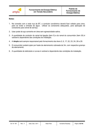 Fornecimento de Energia Elétrica
em Tensão Secundária
Padrão de
Fornecimento de
Energia Elétrica
Ed. N.º: 01 Rev.: 1 Data: Dez / 2011 Aldair Reis Vanderlei Robadey Página: 82/156
Notas:
1. Na conexão com a rede nua de BT, o condutor concêntrico deverá ficar voltado para cima,
para se evitar a entrada de água . Utilizar os conectores adequados, para aplicação de
conectores para ramal de serviço.
2. Usar poste de aço somente em área sem agressividade salina.
3. A quantidade de condutor do ramal de ligação (item 5) e do ramal do consumidor (item 30) é
variável e dependente das condições de instalação.
4. A Ampla será sempre responsável pelo fornecimento dos itens 5, 6, 17, 22, 23, 24, 26 e 29.
5. O consumidor poderá optar por haste de aterramento cobreada de 3m, com respectivo grampo
de aterramento.
6. A quantidade de eletroduto e curvas é variável e dependente das condições de instalação.
 