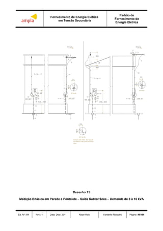Fornecimento de Energia Elétrica
em Tensão Secundária
Padrão de
Fornecimento de
Energia Elétrica
Ed. N.º: 01 Rev.: 1 Data: Dez / 2011 Aldair Reis Vanderlei Robadey Página: 86/156
Desenho 15
Medição Bifásica em Parede e Pontalete – Saída Subterrânea – Demanda de 8 à 10 kVA
 