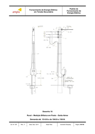 Fornecimento de Energia Elétrica
em Tensão Secundária
Padrão de
Fornecimento de
Energia Elétrica
Ed. N.º: 01 Rev.: 1 Data: Dez / 2011 Aldair Reis Vanderlei Robadey Página: 89/156
Desenho 16
Rural – Medição Bifásica em Poste – Saída Aérea
Demanda até 10 kVA e de 10kVA a 15kVA
 
