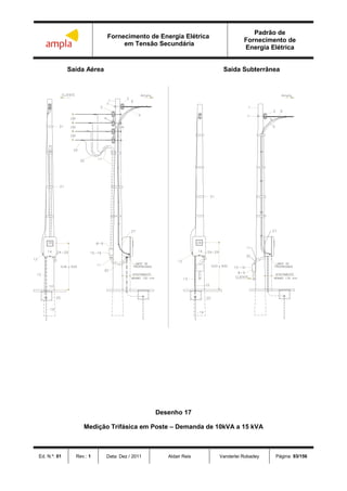 Fornecimento de Energia Elétrica
em Tensão Secundária
Padrão de
Fornecimento de
Energia Elétrica
Ed. N.º: 01 Rev.: 1 Data: Dez / 2011 Aldair Reis Vanderlei Robadey Página: 93/156
Saída Aérea Saída Subterrânea
Desenho 17
Medição Trifásica em Poste – Demanda de 10kVA a 15 kVA
 