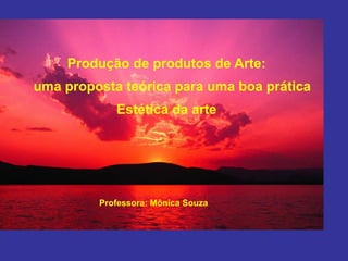 Produção de produtos de Arte:
uma proposta teórica para uma boa prática
Estética da arte
Professora: Mônica Souza
 