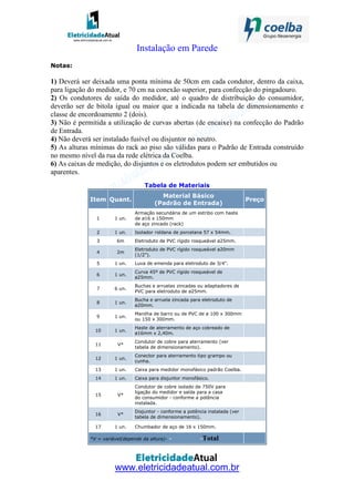 www.eletricidadeatual.com.br
Instalação em Parede
Notas:
1) Deverá ser deixada uma ponta mínima de 50cm em cada condutor, dentro da caixa,
para ligação do medidor, e 70 cm na conexão superior, para confecção do pingadouro.
2) Os condutores de saída do medidor, até o quadro de distribuição do consumidor,
deverão ser de bitola igual ou maior que a indicada na tabela de dimensionamento e
classe de encordoamento 2 (dois).
3) Não é permitida a utilização de curvas abertas (de encaixe) na confecção do Padrão
de Entrada.
4) Não deverá ser instalado fusível ou disjuntor no neutro.
5) As alturas mínimas do rack ao piso são válidas para o Padrão de Entrada construído
no mesmo nível da rua da rede elétrica da Coelba.
6) As caixas de medição, do disjuntos e os eletrodutos podem ser embutidos ou
aparentes.
Tabela de Materiais
Item Quant.
Material Básico
(Padrão de Entrada)
Preço
1 1 un.
Armação secundária de um estribo com haste
de ø16 x 150mm
de aço zincado (rack)
2 1 un. Isolador roldana de porcelana 57 x 54mm.
3 6m Eletroduto de PVC rígido rosqueável ø25mm.
4 2m
Eletroduto de PVC rígido rosqueável ø20mm
(1/2").
5 1 un. Luva de emenda para eletroduto de 3/4".
6 1 un.
Curva 45º de PVC rígido rosqueável de
ø25mm.
7 6 un.
Buchas e arruelas zincadas ou adaptadores de
PVC para eletroduto de ø25mm.
8 1 un.
Bucha e arruela zincada para eletroduto de
ø20mm.
9 1 un.
Manilha de barro ou de PVC de ø 100 x 300mm
ou 150 x 300mm.
10 1 un.
Haste de aterramento de aço cobreado de
ø16mm x 2,40m.
11 V*
Condutor de cobre para aterramento (ver
tabela de dimensionamento).
12 1 un.
Conector para aterramento tipo grampo ou
cunha.
13 1 un. Caixa para medidor monofásico padrão Coelba.
14 1 un. Caixa para disjuntor monofásico.
15 V*
Condutor de cobre isolado de 750V para
ligação do medidor e saída para a casa
do consumidor - conforme a potência
instalada.
16 V*
Disjuntor - conforme a potência instalada (ver
tabela de dimensionamento).
17 1 un. Chumbador de aço de 16 x 150mm.
*V = variável(depende da altura)- - -Total
 