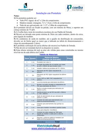 www.eletricidadeatual.com.br
Instalação em Pontalete
Notas:
1) Os pontaletes poderão ser:
• Tubo PVC (água): de ø2" e 2,0m de comprimento.
• Madeira tratada: retangular, 7,5 x 7,5cm e 2,0m de comprimento.
• Tubo de aço galvanizado: de 1 1/2" e 2.00m de comprimento.
2) O pontalete deverá ser fixado na parede, com um mínimo de 80cm, e suportar um
esforço mínimo de 75 daN.
3) A Coelba fará o teste de resistência mecânica do seu Padrão de Entrada.
4) Deverá ser deixada uma ponta mínima de 50cm em cada condutor, dentro da caixa,
para ligação do medidor.
5) Os condutores de saída do medidor, até o quadro de distribuição do consumidor,
deverão ser de bitola igual ou maior que a indicada na tabela de dimensionamento e
classe de encordoamento 2 (dois).
6) É proibida a utilização de curvas abertas (de encaixe) no Padrão de Entrada.
7) Não deverá ser instalado fusível ou disjuntor no neutro.
8) Estas alturas mínimas do rack ao piso são válidas para casas construídas no mesmo
nível da rua da rede elétrica da Coelba.
Tabela de Materiais
Item Quant.
Material Básico
(Padrão de Entrada)
Preço
1 1 un. Pontalete (ver nota 1).
2 1 un.
Armação secundária de um estribo com haste
de ø16 x 150mm de aço zincado (rack)
3 1 un. Isolador roldana de porcelana de 57 x 54mm.
4 6m
Eletroduto de PVC rígido rosqueável de
ø25mm.
5 2m
Eletroduto de PVC rígido rosqueável de ø20mm
(1/2").
6 1 un.
Curva 135º ou 180º, PVC rosqueável de
ø25mm.
7 1 un. Luva de emenda para eletroduto de ø25mm.
8 6 un.
Buchas e arruelas zincadas ou adaptadores de
PVC para eletroduto de 25mm.
9 1 un.
Bucha e arruela zincada para eletroduto de
ø20mm (1/2").
10 1 un.
Manilha de barro ou de PVC de ø100 x 300mm
ou 150 x 300mm.
11 1 un.
Haste de aterramento de aço cobreado de
ø16mm x 2,40m.
12 1 un.
Condutor de cobre para aterramento (ver
tabela de dimensionamento).
13 1 un.
Conector para aterramento tipo grampo ou
cunha.
14 1 un. Caixa para medidor monofásico padrão Coelba.
15 1 un. Caixa para disjuntor monofásico.
16 V*
Condutor de cobre isolado de 750V para
ligação do medidor e saída para a casa do
consumidor.
17 V*
Disjuntor, conforme potência instalada (ver
tabela de dimensionamento).
*V = variável(depende da altura) - -Total
 