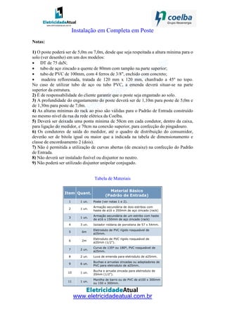www.eletricidadeatual.com.br
Instalação em Completa em Poste
Notas:
1) O poste poderá ser de 5,0m ou 7,0m, desde que seja respeitada a altura mínima para o
solo (ver desenho) em um dos modelos:
• DT de 75 daN;
• tubo de aço zincado a quente de 80mm com tampão na parte superior;
• tubo de PVC de 100mm, com 4 ferros de 3/8", enchido com concreto;
• madeira reflorestada, tratada de 120 mm x 120 mm, chanfrado a 45º no topo.
No caso de utilizar tubo de aço ou tubo PVC, a emenda deverá situar-se na parte
superior da estrutura.
2) É de responsabilidade do cliente garantir que o poste seja engastado ao solo.
3) A profundidade do engastamento do poste deverá ser de 1,10m para poste de 5,0m e
de 1,30m para poste de 7,0m.
4) As alturas mínimas do rack ao piso são válidas para o Padrão de Entrada construído
no mesmo nível da rua da rede elétrica da Coelba.
5) Deverá ser deixada uma ponta mínima de 50cm em cada condutor, dentro da caixa,
para ligação do medidor, e 70cm na conexão superior, para confecção do pingadouro.
6) Os condutores de saída do medidor, até o quadro de distribuição do consumidor,
deverão ser de bitola igual ou maior que a indicada na tabela de dimensionamento e
classe de encordoamento 2 (dois).
7) Não é permitida a utilização de curvas abertas (de encaixe) na confecção do Padrão
de Entrada.
8) Não deverá ser instalado fusível ou disjuntor no neutro.
9) Não poderá ser utilizado disjuntor unipolar conjugado.
Tabela de Materiais
Item Quant.
Material Básico
(Padrão de Entrada)
1 1 un. Poste (ver notas 1 e 2).
2 1 un.
Armação secundária de dois estribos com
haste de ø16 x 350mm de aço zincado (rack)
3 1 un.
Armação secundária de um estribo com haste
de ø16 x 150mm de aço zincado (rack)
4 3 un. Isolador roldana de porcelana de 57 x 54mm.
5 6m
Eletroduto de PVC rígido rosqueável de
ø25mm.
6 2m
Eletroduto de PVC rígido rosqueável de
ø20mm (1/2").
7 2 un.
Curva de 135º ou 180º, PVC rosqueável de
ø25mm.
8 2 un. Luva de emenda para eletroduto de ø25mm.
9 6 un.
Buchas e arruelas zincadas ou adaptadores de
PVC para eletroduto de ø25mm.
10 1 un.
Bucha e arruela zincada para eletroduto de
20mm (1/2").
11 1 un.
Manilha de barro ou de PVC de ø100 x 300mm
ou 150 x 300mm.
 