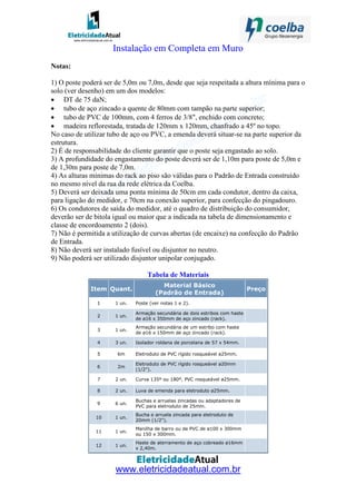 www.eletricidadeatual.com.br
Instalação em Completa em Muro
Notas:
1) O poste poderá ser de 5,0m ou 7,0m, desde que seja respeitada a altura mínima para o
solo (ver desenho) em um dos modelos:
• DT de 75 daN;
• tubo de aço zincado a quente de 80mm com tampão na parte superior;
• tubo de PVC de 100mm, com 4 ferros de 3/8", enchido com concreto;
• madeira reflorestada, tratada de 120mm x 120mm, chanfrado a 45º no topo.
No caso de utilizar tubo de aço ou PVC, a emenda deverá situar-se na parte superior da
estrutura.
2) É de responsabilidade do cliente garantir que o poste seja engastado ao solo.
3) A profundidade do engastamento do poste deverá ser de 1,10m para poste de 5,0m e
de 1,30m para poste de 7,0m.
4) As alturas mínimas do rack ao piso são válidas para o Padrão de Entrada construído
no mesmo nível da rua da rede elétrica da Coelba.
5) Deverá ser deixada uma ponta mínima de 50cm em cada condutor, dentro da caixa,
para ligação do medidor, e 70cm na conexão superior, para confecção do pingadouro.
6) Os condutores de saída do medidor, até o quadro de distribuição do consumidor,
deverão ser de bitola igual ou maior que a indicada na tabela de dimensionamento e
classe de encordoamento 2 (dois).
7) Não é permitida a utilização de curvas abertas (de encaixe) na confecção do Padrão
de Entrada.
8) Não deverá ser instalado fusível ou disjuntor no neutro.
9) Não poderá ser utilizado disjuntor unipolar conjugado.
Tabela de Materiais
Item Quant.
Material Básico
(Padrão de Entrada)
Preço
1 1 un. Poste (ver notas 1 e 2).
2 1 un.
Armação secundária de dois estribos com haste
de ø16 x 350mm de aço zincado (rack).
3 1 un.
Armação secundária de um estribo com haste
de ø16 x 150mm de aço zincado (rack).
4 3 un. Isolador roldana de porcelana de 57 x 54mm.
5 6m Eletroduto de PVC rígido rosqueável ø25mm.
6 2m
Eletroduto de PVC rígido rosqueável ø20mm
(1/2").
7 2 un. Curva 135º ou 180º, PVC rosqueável ø25mm.
8 2 un. Luva de emenda para eletroduto ø25mm.
9 6 un.
Buchas e arruelas zincadas ou adaptadores de
PVC para eletroduto de 25mm.
10 1 un.
Bucha e arruela zincada para eletroduto de
20mm (1/2").
11 1 un.
Manilha de barro ou de PVC de ø100 x 300mm
ou 150 x 300mm.
12 1 un.
Haste de aterramento de aço cobreado ø16mm
x 2,40m.
 