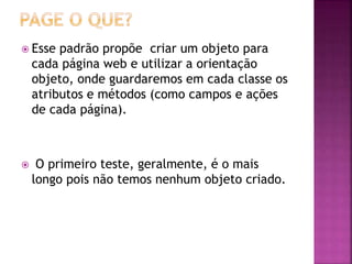  Esse padrão propõe criar um objeto para
cada página web e utilizar a orientação
objeto, onde guardaremos em cada classe os
atributos e métodos (como campos e ações
de cada página).
 O primeiro teste, geralmente, é o mais
longo pois não temos nenhum objeto criado.
 