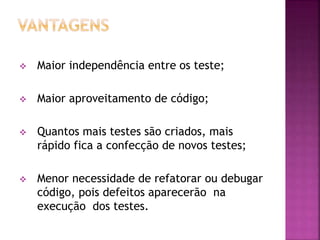  Maior independência entre os teste;
 Maior aproveitamento de código;
 Quantos mais testes são criados, mais
rápido fica a confecção de novos testes;
 Menor necessidade de refatorar ou debugar
código, pois defeitos aparecerão na
execução dos testes.
 