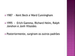  1987 - Kent Beck e Ward Cunningham
 1995 - Erich Gamma, Richard Helm, Ralph
Jonshon e Jonh Vlissides
 Posteriormente, surgiram os outros padrões
 