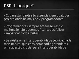 PSR-1: porque?

· Coding standards são essenciais em qualquer
projeto onde há mais de 2 programadores

· Programadores sempre acham seu estilo
melhor. Se não podemos ficar todos felizes,
vamos ficar todos tristes!

· Se existe uma interoperabilidade técnica, nada
mais natural que considerar coding standards
uma questão crucial para interoperabilidade
 