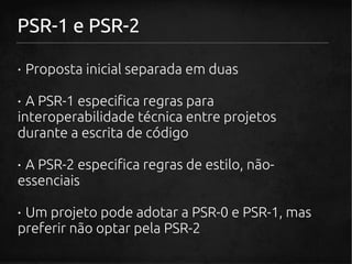 PSR-1 e PSR-2

· Proposta inicial separada em duas

· A PSR-1 especifica regras para
interoperabilidade técnica entre projetos
durante a escrita de código

· A PSR-2 especifica regras de estilo, não-
essenciais

· Um projeto pode adotar a PSR-0 e PSR-1, mas
preferir não optar pela PSR-2
 