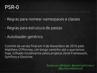 PSR-0

· Regras para nomear namespaces e classes

· Regras para estrutura de pastas

· Autoloader genérico

Commit da versão final em 4 de Novembro de 2010 pelo
Matthew O'Phinney. Um longo caminho até o que temos
hoje, trilhado inicialmente pelos projetos Zend Framework,
Symfony e Doctrine.

                             (brejas pro @fabpot, @weierophinney e
                                        @guilhermeblanco!)
 