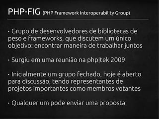 PHP-FIG (PHP Framework Interoperability Group)

· Grupo de desenvolvedores de bibliotecas de
peso e frameworks, que discutem um único
objetivo: encontrar maneira de trabalhar juntos

· Surgiu em uma reunião na php|tek 2009

· Inicialmente um grupo fechado, hoje é aberto
para discussão, tendo representantes de
projetos importantes como membros votantes

· Qualquer um pode enviar uma proposta
 
