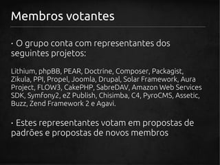 Membros votantes

· O grupo conta com representantes dos
seguintes projetos:
Lithium, phpBB, PEAR, Doctrine, Composer, Packagist,
Zikula, PPI, Propel, Joomla, Drupal, Solar Framework, Aura
Project, FLOW3, CakePHP, SabreDAV, Amazon Web Services
SDK, Symfony2, eZ Publish, Chisimba, C4, PyroCMS, Assetic,
Buzz, Zend Framework 2 e Agavi.

· Estes representantes votam em propostas de
padrões e propostas de novos membros
 