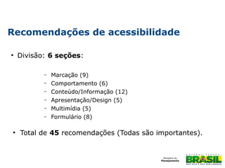 Recomendações de acessibilidade
●

Divisão: 6 seções:
–
–
–
–
–
–

●

Marcação (9)
Comportamento (6)
Conteúdo/Informação (12)
Apresentação/Design (5)
Multimídia (5)
Formulário (8)

Total de 45 recomendações (Todas são importantes).

 