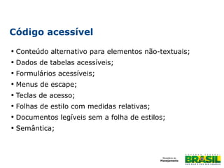 Código acessível


Conteúdo alternativo para elementos não-textuais;



Dados de tabelas acessíveis;



Formulários acessíveis;



Menus de escape;



Teclas de acesso;



Folhas de estilo com medidas relativas;



Documentos legíveis sem a folha de estilos;



Semântica;

 