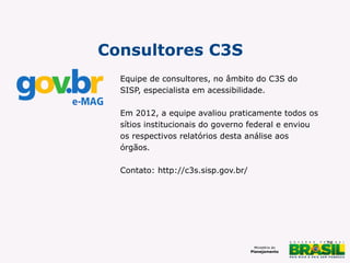 Consultores C3S
Equipe de consultores, no âmbito do C3S do
SISP, especialista em acessibilidade.
Em 2012, a equipe avaliou praticamente todos os
sítios institucionais do governo federal e enviou
os respectivos relatórios desta análise aos
órgãos.
Contato: http://c3s.sisp.gov.br/

28

 