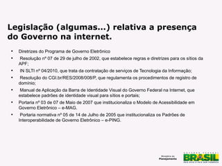 Legislação (algumas...) relativa a presença
do Governo na internet.












Diretrizes do Programa de Governo Eletrônico
Resolução nº 07 de 29 de julho de 2002, que estabelece regras e diretrizes para os sítios da
APF;
IN SLTI nº 04/2010, que trata da contratação de serviços de Tecnologia da Informação;
Resolução do CGI.br/RES/2008/008/P, que regulamenta os procedimentos de registro de
domínio;
Manual de Aplicação da Barra de Identidade Visual do Governo Federal na Internet, que
estabelece padrões de identidade visual para sítios e portais;
Portaria nº 03 de 07 de Maio de 2007 que institucionaliza o Modelo de Acessibilidade em
Governo Eletrônico – e-MAG.
Portaria normativa nº 05 de 14 de Julho de 2005 que institucionaliza os Padrões de
Interoperabilidade de Governo Eletrônico – e-PING.

 