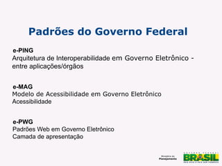 Padrões do Governo Federal
e-PING

Arquitetura de Interoperabilidade em Governo Eletrônico entre aplicações/órgãos
e-MAG
Modelo de Acessibilidade em Governo Eletrônico
Acessibilidade
e-PWG
Padrões Web em Governo Eletrônico
Camada de apresentação

 