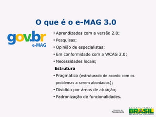 O que é o e-MAG 3.0


Aprendizados com a versão 2.0;



Pesquisas;



Opinião de especialistas;



Em conformidade com a WCAG 2.0;



Necessidades locais;

Estrutura


Pragmático (estruturado de acordo com os
problemas a serem abordados);



Dividido por áreas de atuação;



Padronização de funcionalidades.
9

 