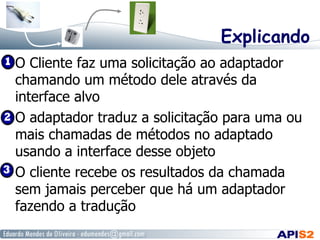 Explicando
  O Cliente faz uma solicitação ao adaptador
chamando um método dele através da
interface alvo
  O adaptador traduz a solicitação para uma ou
mais chamadas de métodos no adaptado
usando a interface desse objeto
  O cliente recebe os resultados da chamada
sem jamais perceber que há um adaptador
fazendo a tradução
 