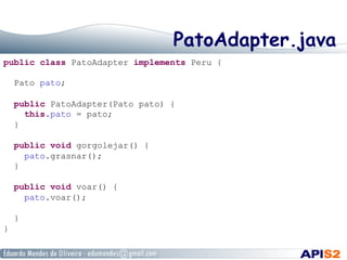 PatoAdapter.java
public class PatoAdapter implements Peru {
Pato pato;
public PatoAdapter(Pato pato) {
this.pato = pato;
}
public void gorgolejar() {
pato.grasnar();
}
public void voar() {
pato.voar();
}
}
 