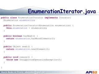EnumerationIterator.java
public class EnumerationIterator implements Iterator{
Enumeration enumeration;
public EnumerationIterator(Enumeration enumeration) {
this.enumeration = enumeration;
}
public boolean hasNext() {
return enumeration.hasMoreElements();
}
public Object next() {
return enumeration.nextElement();
}
public void remove() {
throw new UnsupportedOperationException();
}
}
 