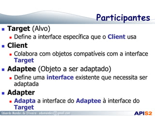 Participantes
  Target (Alvo)
  Define a interface específica que o Client usa
  Client
  Colabora com objetos compatíveis com a interface
Target
  Adaptee (Objeto a ser adaptado)
  Define uma interface existente que necessita ser
adaptada
  Adapter
  Adapta a interface do Adaptee à interface do
Target
 