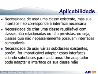 Aplicabilidade
  Necessidade de usar uma classe existente, mas sua
interface não corresponde à interface necessária
  Necessidade de criar uma classe reutilizável com
classes não relacionadas ou não previstas, ou seja,
classes que não necessariamente possuam interfaces
compatíveis
  Necessidade de usar várias subclasses existentes,
porém, for impraticável adaptar estas interfaces
criando subclasses para cada uma. Um adaptador
pode adaptar a interface da sua classe mãe
 