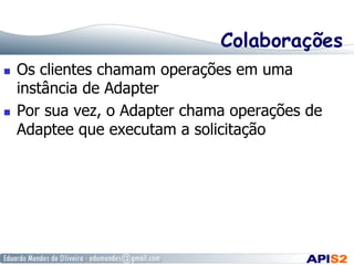 Colaborações
  Os clientes chamam operações em uma
instância de Adapter
  Por sua vez, o Adapter chama operações de
Adaptee que executam a solicitação
 
