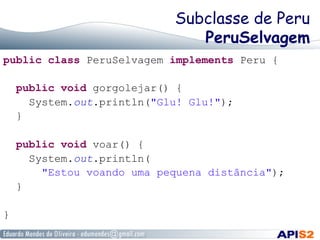 Subclasse de Peru
PeruSelvagem
public class PeruSelvagem implements Peru {
public void gorgolejar() {
System.out.println("Glu! Glu!");
}
public void voar() {
System.out.println(
"Estou voando uma pequena distância");
}
}
 
