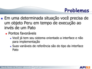 Problemas
  Em uma determinada situação você precisa de
um objeto Peru em tempo de execução ao
invés de um Pato
  Pontos favoráveis
  Você já tem seu sistema orientado a interface e não
para implementação
  Suas variáveis de referência são do tipo da interface
Pato
 