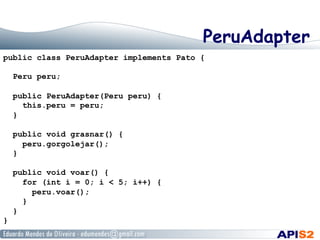 PeruAdapter
public class PeruAdapter implements Pato {
Peru peru;
public PeruAdapter(Peru peru) {
this.peru = peru;
}
public void grasnar() {
peru.gorgolejar();
}
public void voar() {
for (int i = 0; i < 5; i++) {
peru.voar();
}
}
}
 