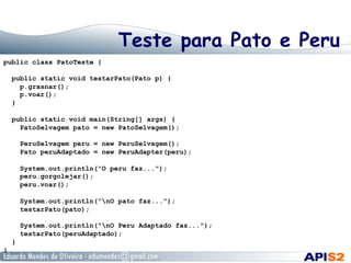 Teste para Pato e Peru
public class PatoTeste {
public static void testarPato(Pato p) {
p.grasnar();
p.voar();
}
public static void main(String[] args) {
PatoSelvagem pato = new PatoSelvagem();
PeruSelvagem peru = new PeruSelvagem();
Pato peruAdaptado = new PeruAdapter(peru);
System.out.println("O peru faz...");
peru.gorgolejar();
peru.voar();
System.out.println("nO pato faz...");
testarPato(pato);
System.out.println("nO Peru Adaptado faz...");
testarPato(peruAdaptado);
}
}
 