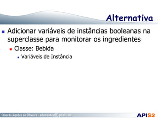 Alternativa
  Adicionar variáveis de instâncias booleanas na
superclasse para monitorar os ingredientes
  Classe: Bebida
  Variáveis de Instância
 