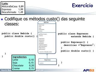 Exercício
  Codifique os métodos custo() das seguinte
classes:
public class Bebida {
public double custo() {
}
}
public class Expresso
extends Bebida {
public Expresso() {
descricao =“Expresso”;
}
public double custo() {
}
}
Cafés
MisturaDaCasa 0,89
Expresso 1,99
Descafeinado 1,49
Ingredientes
Leite 0,10
Soja 0,15
Chocolate 0,20
Creme 0,15
 