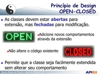 Princípio de Design
OPEN-CLOSED
  As classes devem estar abertas para
extensão, mas fechadas para modificação.
  Permite que a classe seja facilmente extendida
sem alterar seu comportamento
 Adicione novos comportamentos
através da extensão
 Não altere o código existente
 