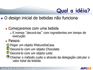 Qual a idéia?
  O design inicial de bebidas não funciona
  Começaremos com uma bebida
  E iremos “decorá-las” com ingredientes em tempo de
execução
  Passos:
Pegar um objeto MisturaDaCasa
Decorá-lo com um objeto Chocolate
Decorá-lo com um objeto Leite
Chamar o método custo e através da delegação calcular o
valor total da bebida
 