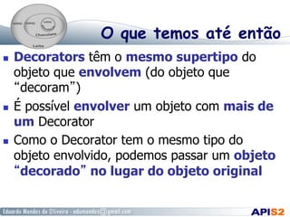 O que temos até então
  Decorators têm o mesmo supertipo do
objeto que envolvem (do objeto que
“decoram”)
  É possível envolver um objeto com mais de
um Decorator
  Como o Decorator tem o mesmo tipo do
objeto envolvido, podemos passar um objeto
“decorado” no lugar do objeto original
 