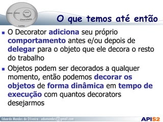 O que temos até então
  O Decorator adiciona seu próprio
comportamento antes e/ou depois de
delegar para o objeto que ele decora o resto
do trabalho
  Objetos podem ser decorados a qualquer
momento, então podemos decorar os
objetos de forma dinâmica em tempo de
execução com quantos decorators
desejarmos
 