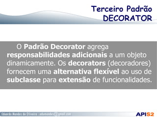 Terceiro Padrão
DECORATOR
O Padrão Decorator agrega
responsabilidades adicionais a um objeto
dinamicamente. Os decorators (decoradores)
fornecem uma alternativa flexível ao uso de
subclasse para extensão de funcionalidades.
 