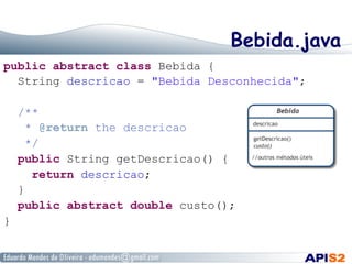 Bebida.java
public abstract class Bebida {
String descricao = "Bebida Desconhecida";
/**
* @return the descricao
*/
public String getDescricao() {
return descricao;
}
public abstract double custo();
}
 